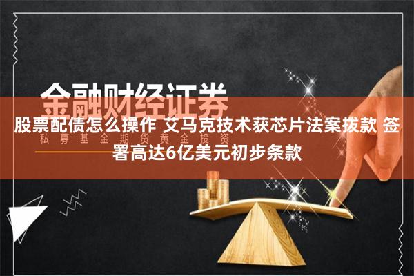 股票配债怎么操作 艾马克技术获芯片法案拨款 签署高达6亿美元初步条款