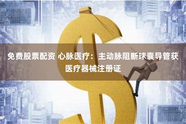 免费股票配资 心脉医疗：主动脉阻断球囊导管获医疗器械注册证