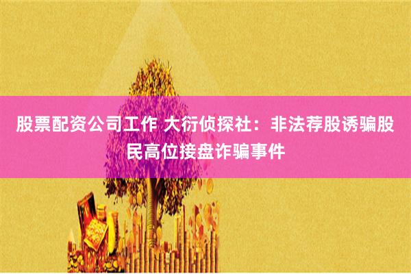 股票配资公司工作 大衍侦探社：非法荐股诱骗股民高位接盘诈骗事件