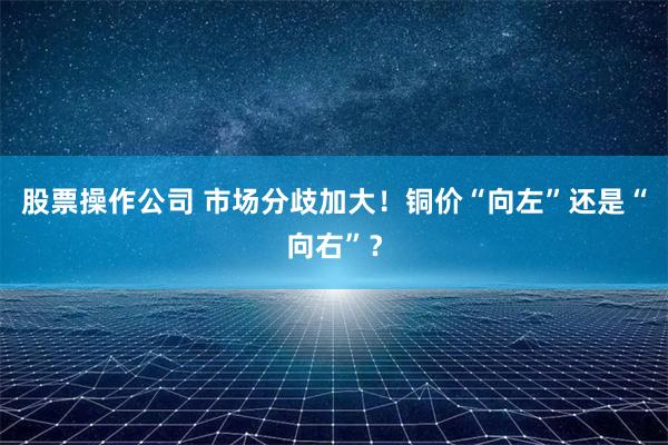 股票操作公司 市场分歧加大！铜价“向左”还是“向右”？