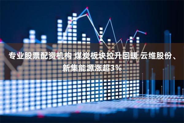 专业股票配资机构 煤炭板块拉升回暖 云维股份、新集能源涨超3%