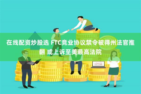 在线配资炒股选 FTC竞业协议禁令被得州法官推翻 或上诉至美最高法院