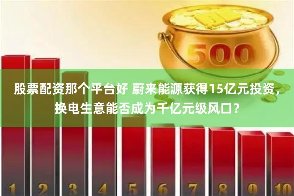 股票配资那个平台好 蔚来能源获得15亿元投资，换电生意能否成为千亿元级风口？