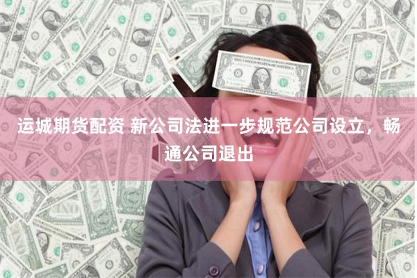 运城期货配资 新公司法进一步规范公司设立，畅通公司退出