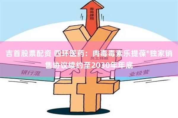 吉首股票配资 四环医药：肉毒毒素乐提葆®独家销售协议续约至2030年年底