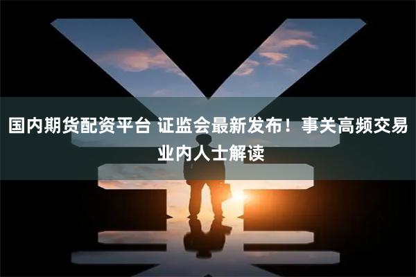 国内期货配资平台 证监会最新发布！事关高频交易 业内人士解读