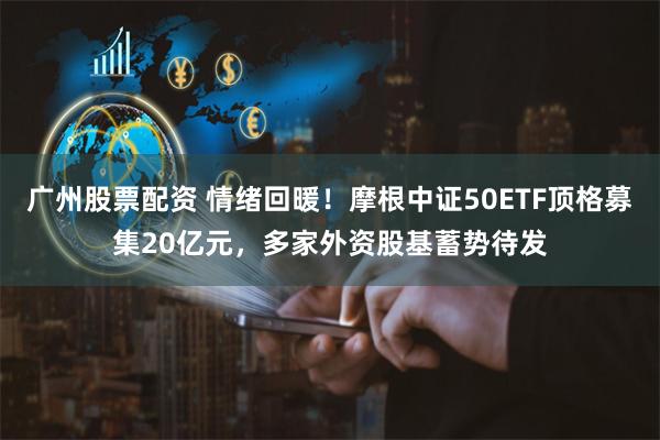 广州股票配资 情绪回暖！摩根中证50ETF顶格募集20亿元，多家外资股基蓄势待发