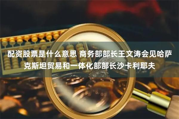 配资股票是什么意思 商务部部长王文涛会见哈萨克斯坦贸易和一体化部部长沙卡利耶夫