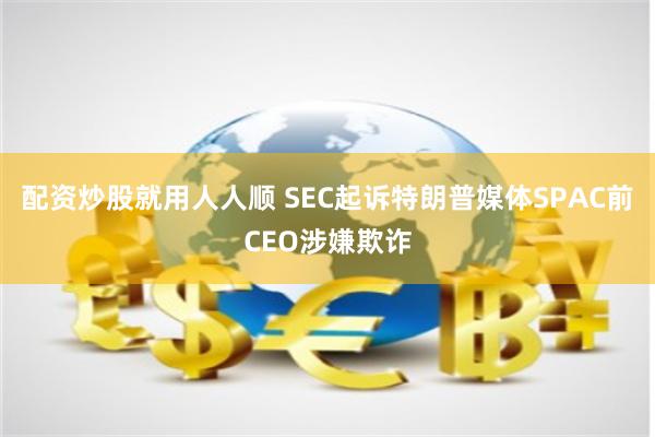 配资炒股就用人人顺 SEC起诉特朗普媒体SPAC前CEO涉嫌欺诈