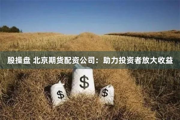 股操盘 北京期货配资公司：助力投资者放大收益