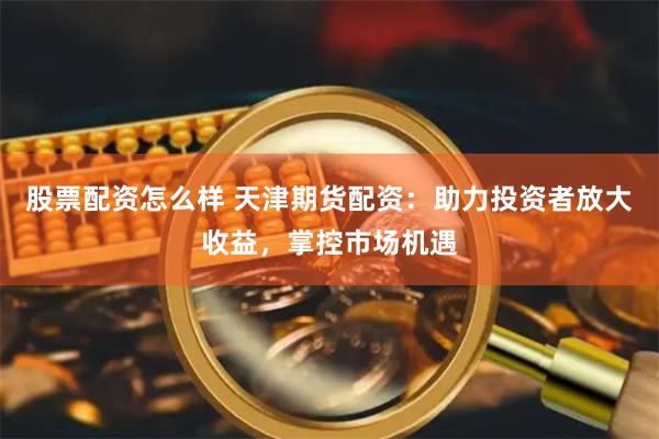 股票配资怎么样 天津期货配资：助力投资者放大收益，掌控市场机遇