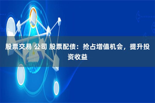 股票交易 公司 股票配债：抢占增值机会，提升投资收益