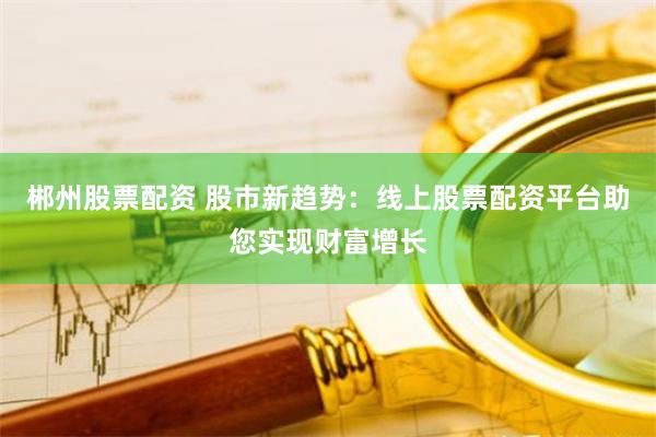 郴州股票配资 股市新趋势：线上股票配资平台助您实现财富增长