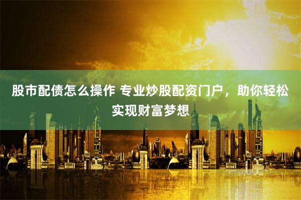股市配债怎么操作 专业炒股配资门户，助你轻松实现财富梦想