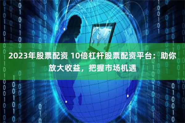 2023年股票配资 10倍杠杆股票配资平台：助你放大收益，把握市场机遇