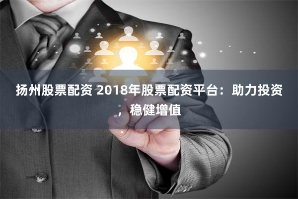 扬州股票配资 2018年股票配资平台：助力投资，稳健增值