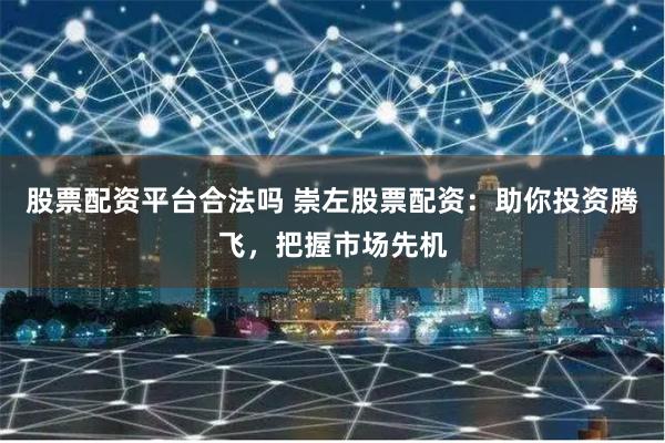 股票配资平台合法吗 崇左股票配资：助你投资腾飞，把握市场先机