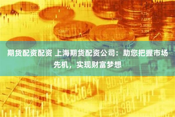 期货配资配资 上海期货配资公司：助您把握市场先机，实现财富梦想