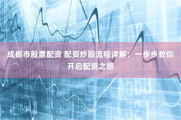 成都市股票配资 配资炒股流程详解：一步步教你开启配资之旅