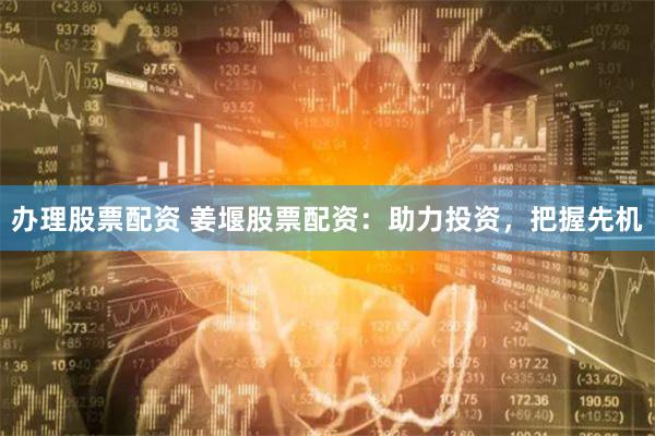 办理股票配资 姜堰股票配资：助力投资，把握先机