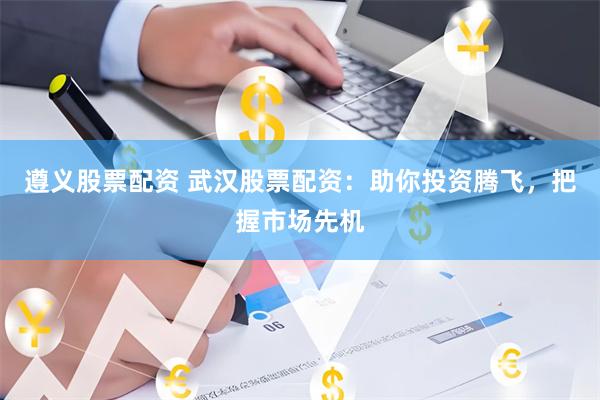 遵义股票配资 武汉股票配资：助你投资腾飞，把握市场先机