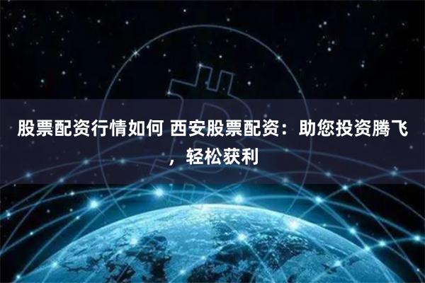 股票配资行情如何 西安股票配资：助您投资腾飞，轻松获利