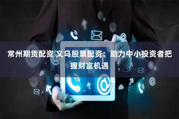 常州期货配资 义乌股票配资：助力中小投资者把握财富机遇