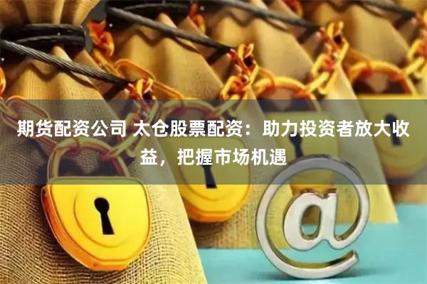 期货配资公司 太仓股票配资：助力投资者放大收益，把握市场机遇