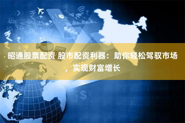 昭通股票配资 股市配资利器：助你轻松驾驭市场，实现财富增长