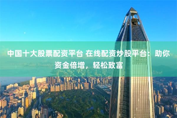 中国十大股票配资平台 在线配资炒股平台：助你资金倍增，轻松致富