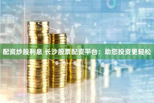 配资炒股利息 长沙股票配资平台：助您投资更轻松