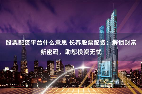 股票配资平台什么意思 长春股票配资：解锁财富新密码，助您投资无忧