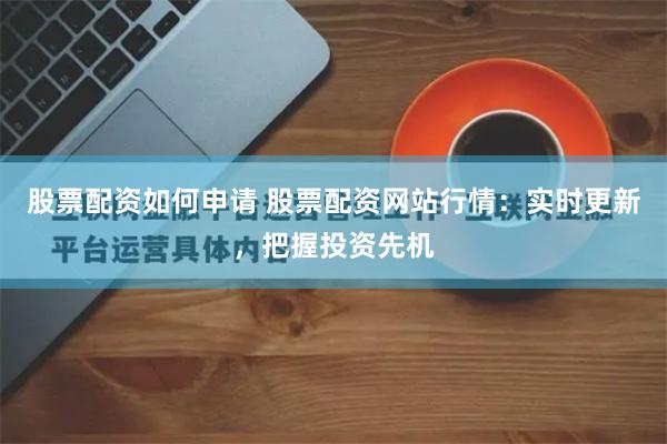 股票配资如何申请 股票配资网站行情：实时更新，把握投资先机
