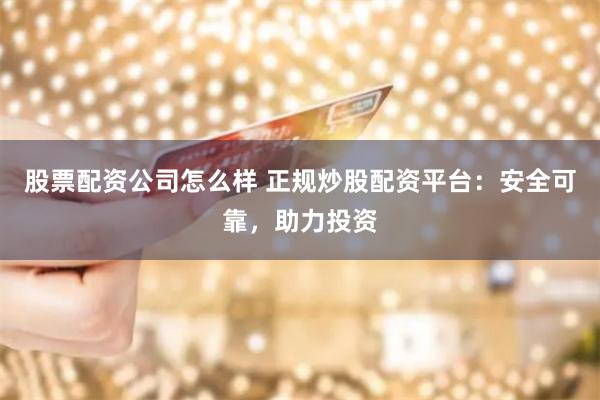股票配资公司怎么样 正规炒股配资平台：安全可靠，助力投资