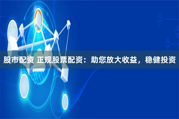 股市配资 正规股票配资：助您放大收益，稳健投资