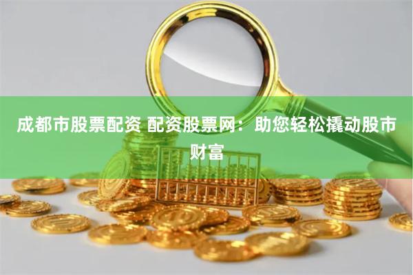 成都市股票配资 配资股票网：助您轻松撬动股市财富
