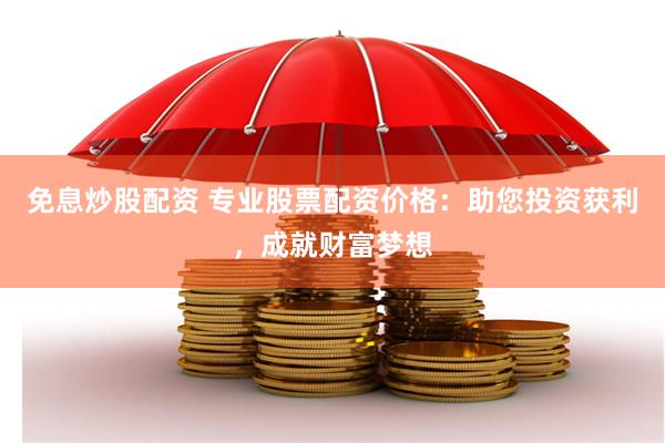 免息炒股配资 专业股票配资价格：助您投资获利，成就财富梦想