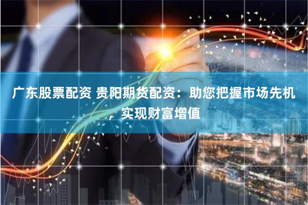 广东股票配资 贵阳期货配资：助您把握市场先机，实现财富增值