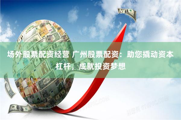 场外股票配资经营 广州股票配资：助您撬动资本杠杆，成就投资梦想