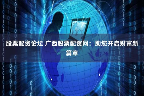 股票配资论坛 广西股票配资网：助您开启财富新篇章