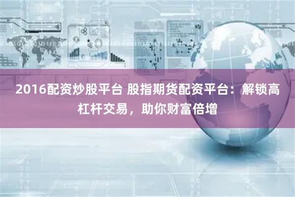 2016配资炒股平台 股指期货配资平台：解锁高杠杆交易，助你财富倍增