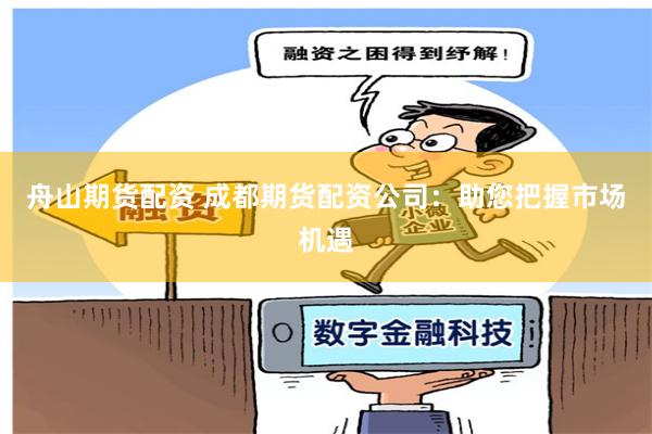 舟山期货配资 成都期货配资公司：助您把握市场机遇