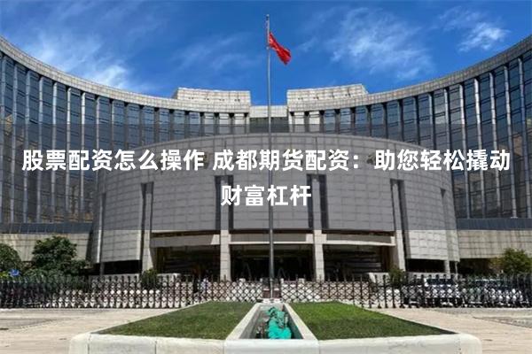 股票配资怎么操作 成都期货配资：助您轻松撬动财富杠杆