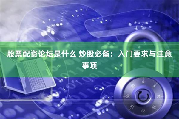 股票配资论坛是什么 炒股必备：入门要求与注意事项