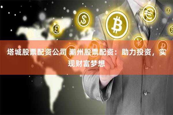 塔城股票配资公司 潮州股票配资：助力投资，实现财富梦想