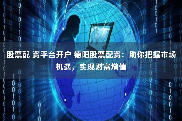 股票配 资平台开户 德阳股票配资：助你把握市场机遇，实现财富增值