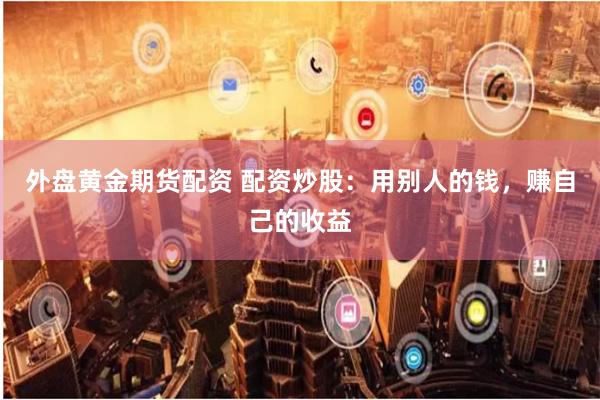外盘黄金期货配资 配资炒股：用别人的钱，赚自己的收益