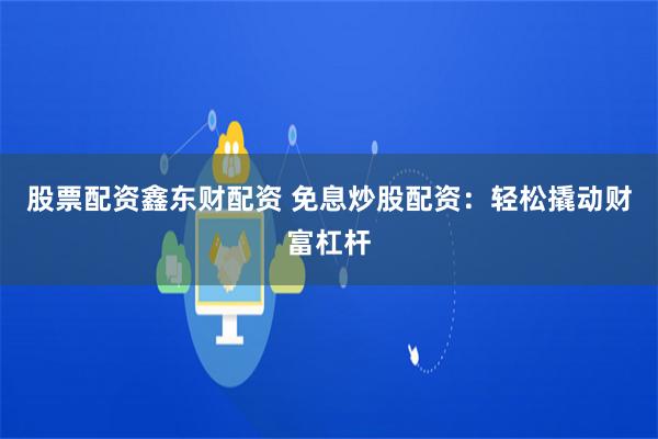 股票配资鑫东财配资 免息炒股配资：轻松撬动财富杠杆