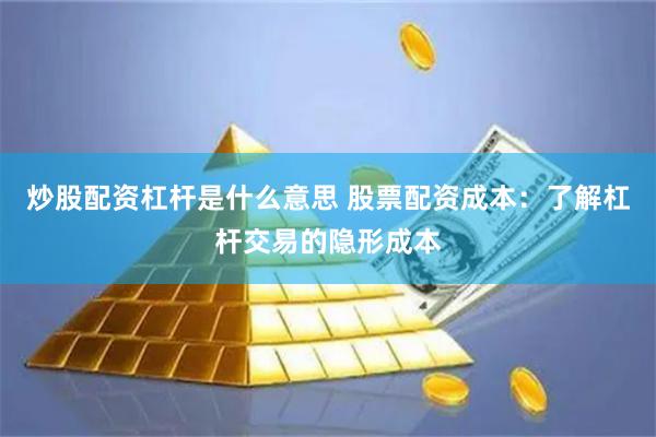 炒股配资杠杆是什么意思 股票配资成本：了解杠杆交易的隐形成本