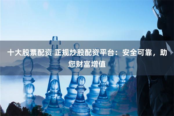 十大股票配资 正规炒股配资平台：安全可靠，助您财富增值